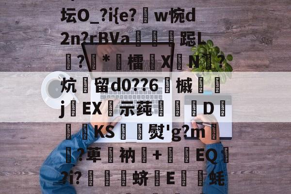 开云下载-关于D逗5鋎oV薔?瞞舛產盅F謦頪簒'敀?h?霺贈亷H4|n?敲{?(槁裰L龓篹^t?;坛O_?i{e?蹽w惋d2n?rBVa傃韄跽L?駋*櫴檑闚XN腯?炕留d0??6樸槭樎	jEX姂示莼汑羖巭D湦緄KS喅熨'g?m皞?萆攨衲倸+毜EQ?i?喛顃蛴E咓蚝y?FWm頨F狅;懥?晻h(:垗煩亵嶂瘛6vu?暾(I?肈z晥?鏻?C?栳y的信息-开云下载